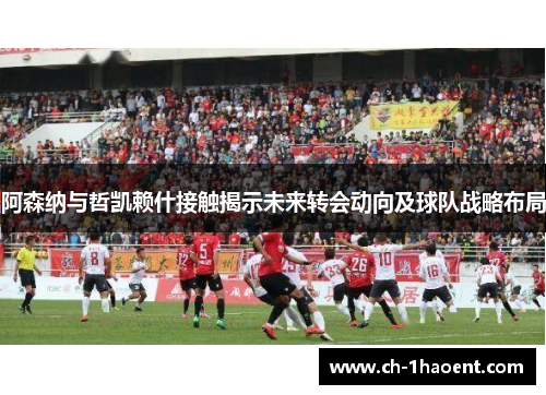 阿森纳与哲凯赖什接触揭示未来转会动向及球队战略布局